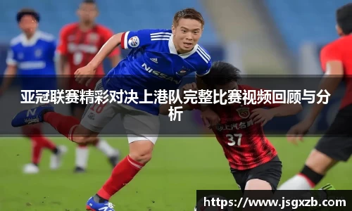 亚冠联赛精彩对决上港队完整比赛视频回顾与分析